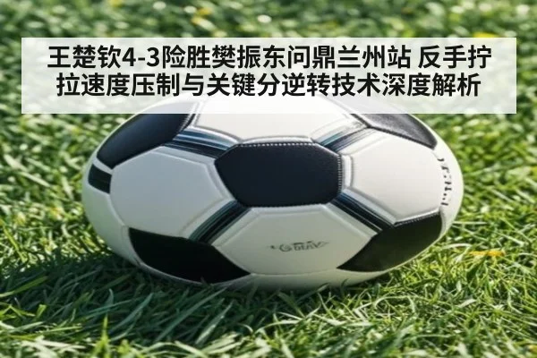 王楚钦4-3险胜樊振东问鼎兰州站 反手拧拉速度压制与关键分逆转技术深度解析