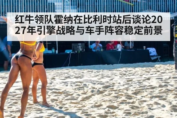 红牛领队霍纳在比利时站后谈论2027年引擎战略与车手阵容稳定前景