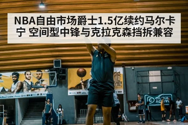 NBA自由市场爵士1.5亿续约马尔卡宁 空间型中锋与克拉克森挡拆兼容